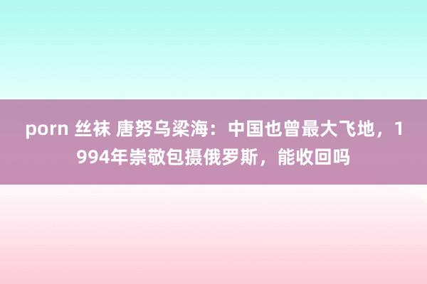 porn 丝袜 唐努乌梁海：中国也曾最大飞地，1994年崇敬包摄俄罗斯，能收回吗