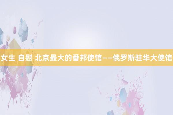 女生 自慰 北京最大的番邦使馆——俄罗斯驻华大使馆