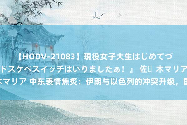 【HODV-21083】現役女子大生はじめてづくしのセックス 『私のドスケベスイッチはいりましたぁ！』 佐々木マリア 中东表情焦炙：伊朗与以色列的冲突升级，国际社会怎样支吾？