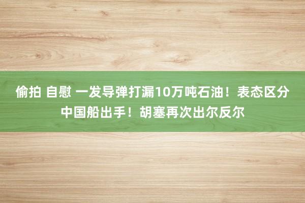 偷拍 自慰 一发导弹打漏10万吨石油！表态区分中国船出手！胡塞再次出尔反尔