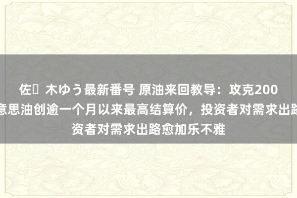 佐々木ゆう最新番号 原油来回教导：攻克200日均线！好意思油创逾一个月以来最高结算价，投资者对需求出路愈加乐不雅