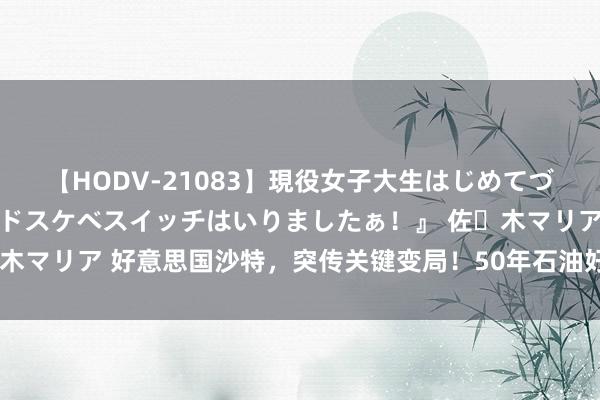 【HODV-21083】現役女子大生はじめてづくしのセックス 『私のドスケベスイッチはいりましたぁ！』 佐々木マリア 好意思国沙特，突传关键变局！50年石油好意思元协议驱逐