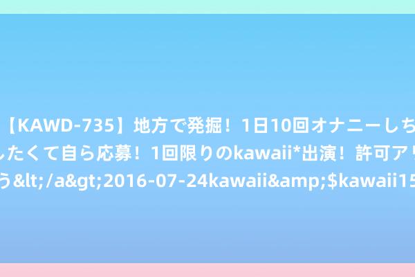 【KAWD-735】地方で発掘！1日10回オナニーしちゃう絶倫少女がセックスしたくて自ら応募！1回限りのkawaii*出演！許可アリAV発売 佐々木ゆう</a>2016-07-24kawaii&$kawaii151分钟 婚配登记着消户口簿会导致再嫁、骗婚？民政部复兴！