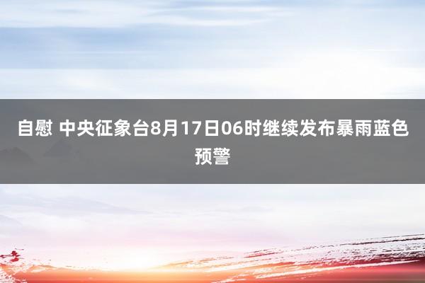 自慰 中央征象台8月17日06时继续发布暴雨蓝色预警