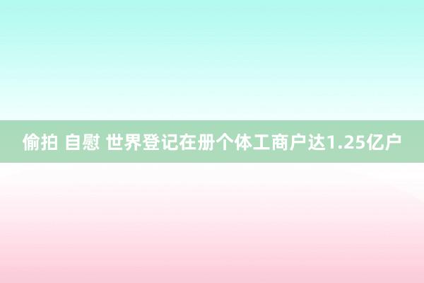 偷拍 自慰 世界登记在册个体工商户达1.25亿户