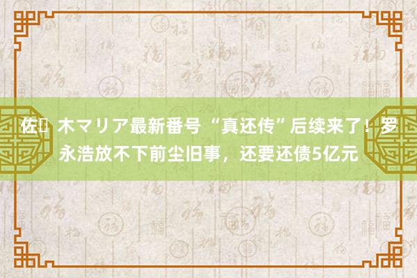 佐々木マリア最新番号 “真还传”后续来了！罗永浩放不下前尘旧事，还要还债5亿元