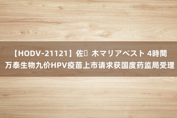 【HODV-21121】佐々木マリアベスト 4時間 万泰生物九价HPV疫苗上市请求获国度药监局受理