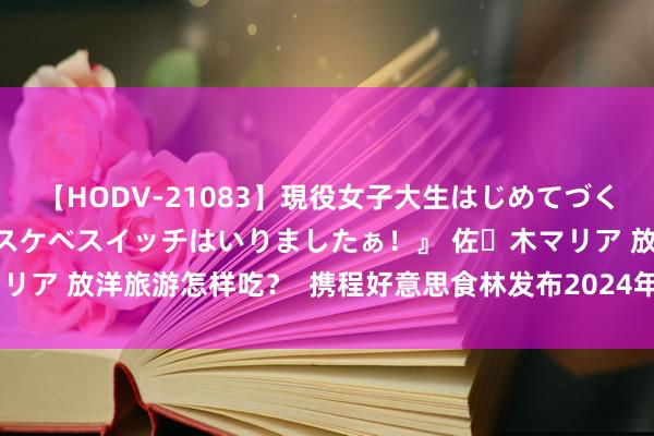 【HODV-21083】現役女子大生はじめてづくしのセックス 『私のドスケベスイッチはいりましたぁ！』 佐々木マリア 放洋旅游怎样吃？  携程好意思食林发布2024年度国外上榜餐厅