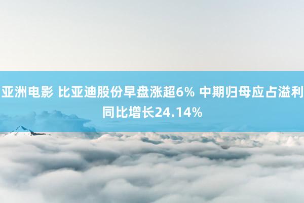 亚洲电影 比亚迪股份早盘涨超6% 中期归母应占溢利同比增长24.14%