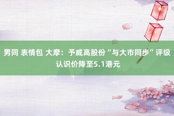 男同 表情包 大摩：予威高股份“与大市同步”评级 认识价降至5.1港元