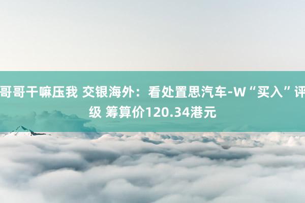 哥哥干嘛压我 交银海外：看处置思汽车-W“买入”评级 筹算价120.34港元