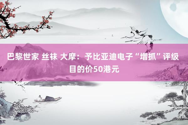 巴黎世家 丝袜 大摩：予比亚迪电子“增抓”评级 目的价50港元