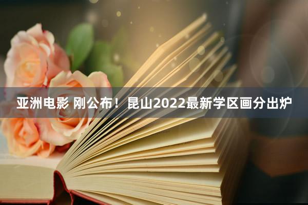 亚洲电影 刚公布！昆山2022最新学区画分出炉