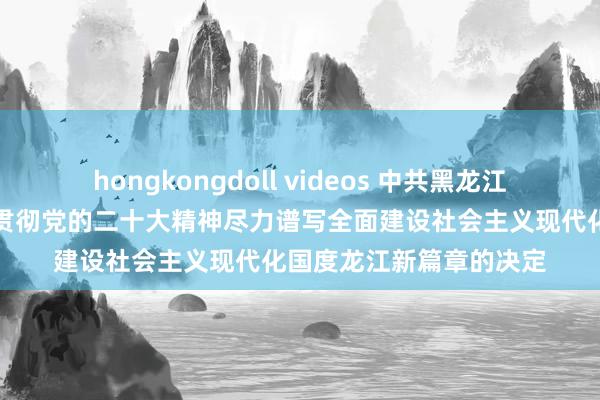 hongkongdoll videos 中共黑龙江省委对于认真学习宣传贯彻党的二十大精神尽力谱写全面建设社会主义现代化国度龙江新篇章的决定