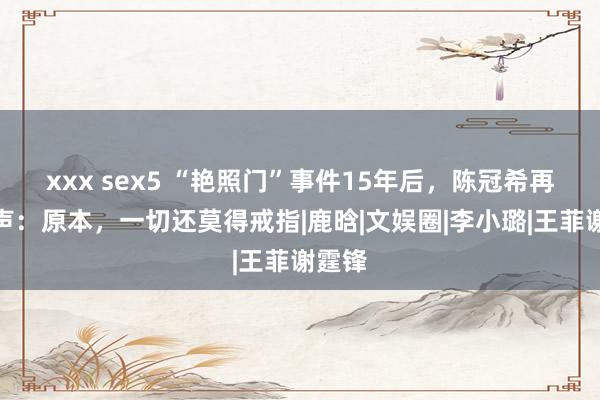 xxx sex5 “艳照门”事件15年后，陈冠希再度发声：原本，一切还莫得戒指|鹿晗|文娱圈|李小璐|王菲谢霆锋