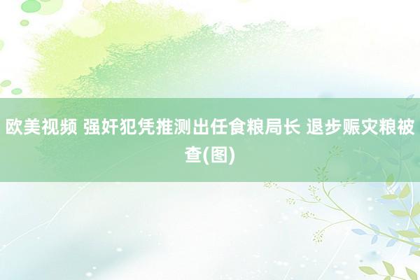 欧美视频 强奸犯凭推测出任食粮局长 退步赈灾粮被查(图)