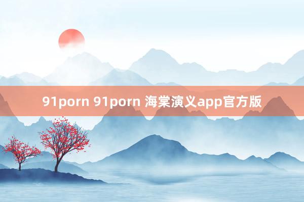 91porn 91porn 海棠演义app官方版