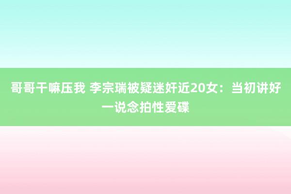 哥哥干嘛压我 李宗瑞被疑迷奸近20女：当初讲好一说念拍性爱碟