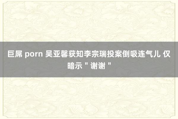 巨屌 porn 吴亚馨获知李宗瑞投案倒吸连气儿 仅暗示＂谢谢＂