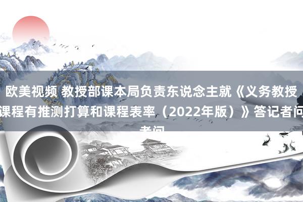 欧美视频 教授部课本局负责东说念主就《义务教授课程有推测打算和课程表率（2022年版）》答记者问