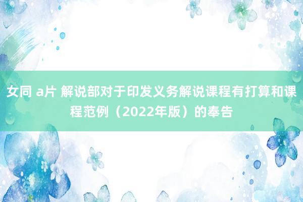 女同 a片 解说部对于印发义务解说课程有打算和课程范例（2022年版）的奉告