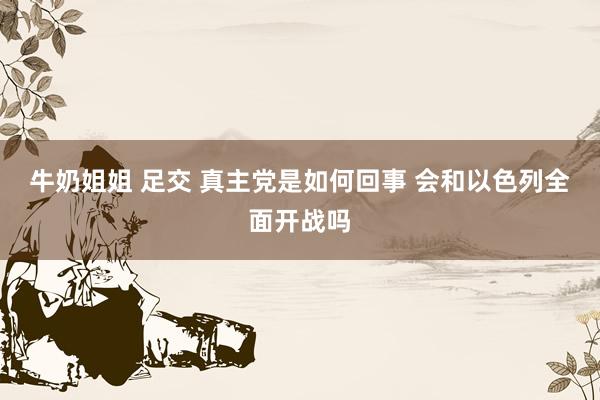 牛奶姐姐 足交 真主党是如何回事 会和以色列全面开战吗