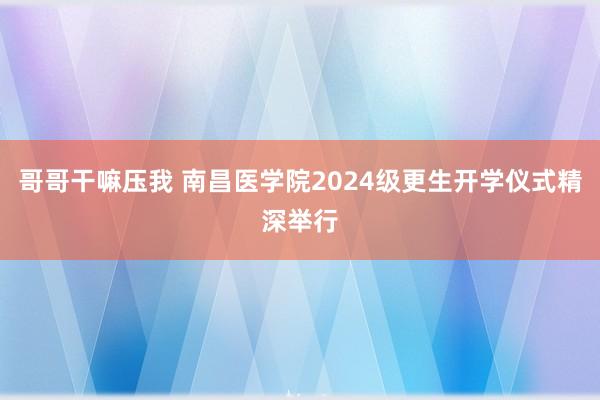 哥哥干嘛压我 南昌医学院2024级更生开学仪式精深举行