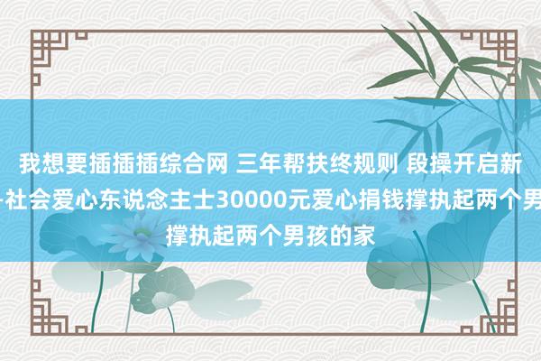 我想要插插插综合网 三年帮扶终规则 段操开启新征途——社会爱心东说念主士30000元爱心捐钱撑执起两个男孩的家