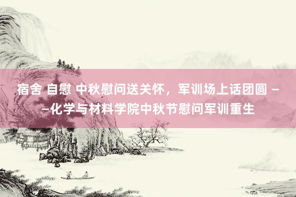 宿舍 自慰 中秋慰问送关怀，军训场上话团圆 ——化学与材料学院中秋节慰问军训重生