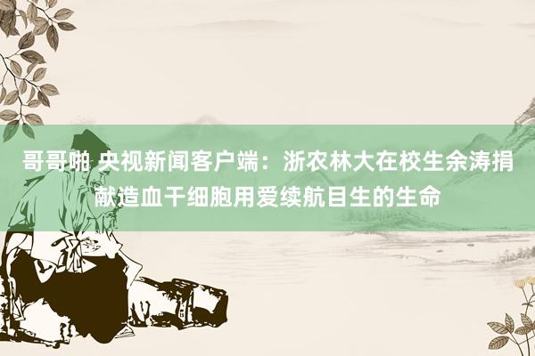 哥哥啪 央视新闻客户端：浙农林大在校生余涛捐献造血干细胞用爱续航目生的生命