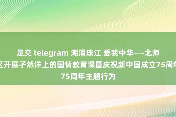 足交 telegram 潮涌珠江 爱我中华——北师大珠海校区开展孑然洋上的国情教育课暨庆祝新中国成立75周年主题行为