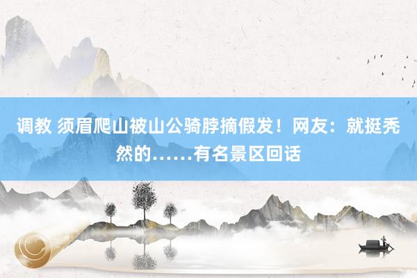 调教 须眉爬山被山公骑脖摘假发！网友：就挺秃然的……有名景区回话